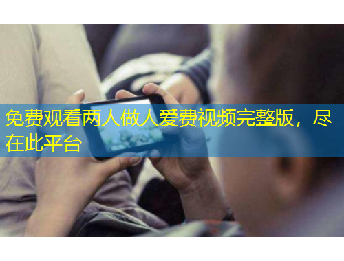 免費觀看兩人做人愛費視頻完整版，盡在此平臺