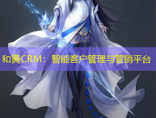 和黃CRM：智能客戶管理與營銷平臺
