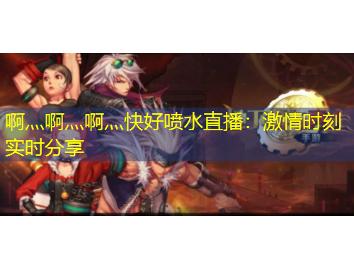 啊灬啊灬啊灬快好噴水直播：激情時刻實時分享