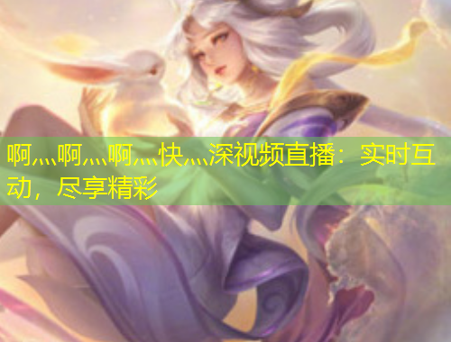 啊灬啊灬啊灬快灬深視頻直播：實(shí)時(shí)互動，盡享精彩