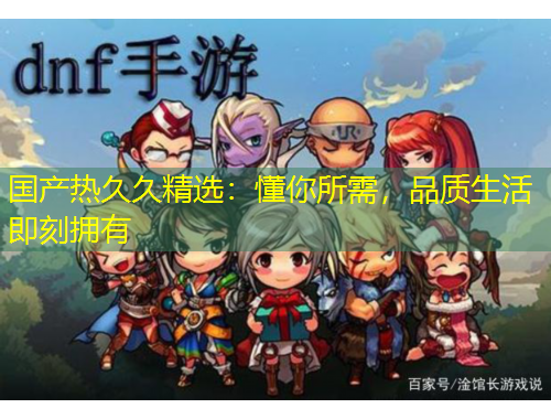 國產(chǎn)熱久久精選：懂你所需，品質(zhì)生活即刻擁有