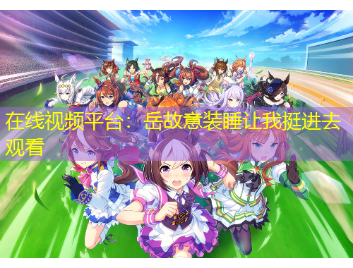 在線視頻平臺(tái)：岳故意裝睡讓我挺進(jìn)去觀看