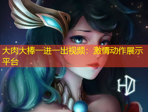 大肉大棒一進(jìn)一出視頻：激情動作展示平臺