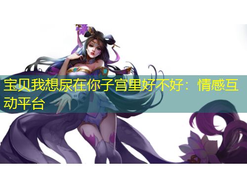 寶貝我想尿在你子宮里好不好：情感互動(dòng)平臺(tái)