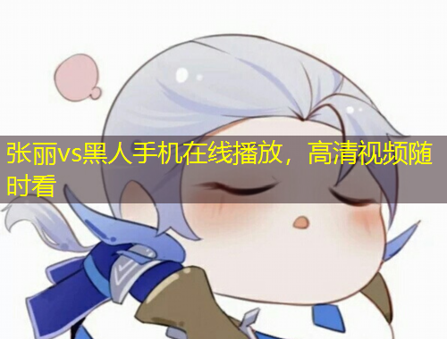 張麗vs黑人手機(jī)在線播放，高清視頻隨時(shí)看