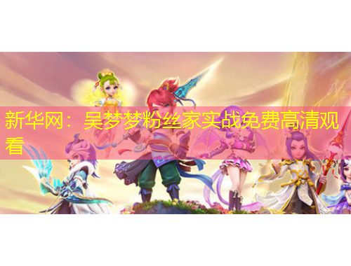 新華網(wǎng)：吳夢(mèng)夢(mèng)粉絲家實(shí)戰(zhàn)免費(fèi)高清觀看