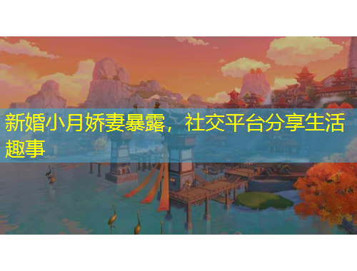 新婚小月嬌妻暴露，社交平臺分享生活趣事