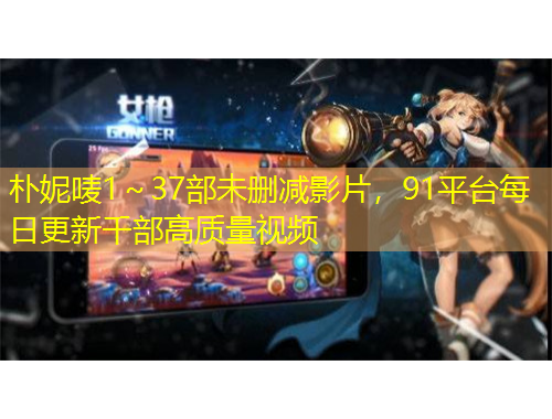 樸妮嘜1～37部未刪減影片，91平臺每日更新千部高質量視頻