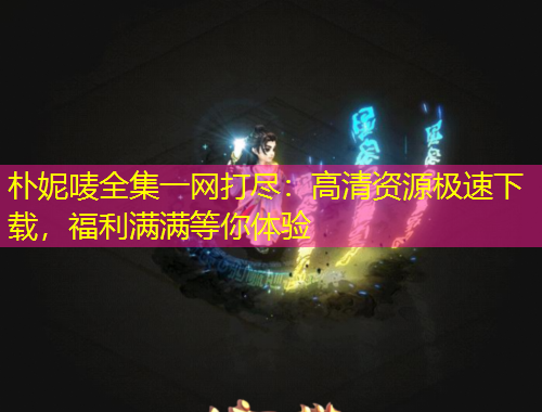 樸妮嘜全集一網(wǎng)打盡：高清資源極速下載，福利滿滿等你體驗(yàn)