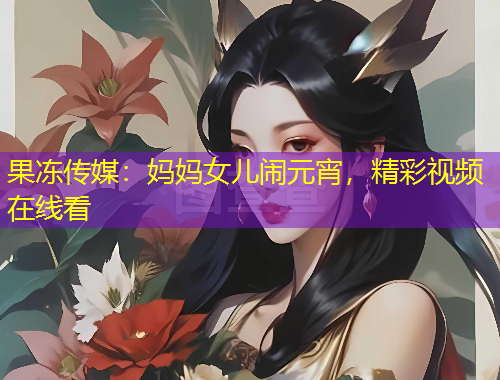 果凍傳媒：媽媽女兒鬧元宵，精彩視頻在線看