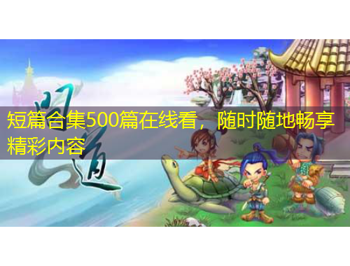 短篇合集500篇在線看，隨時(shí)隨地暢享精彩內(nèi)容