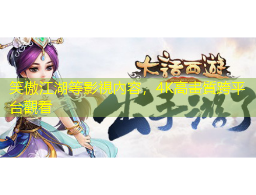 笑傲江湖等影視內(nèi)容，4K高畫(huà)質(zhì)跨平臺(tái)觀看