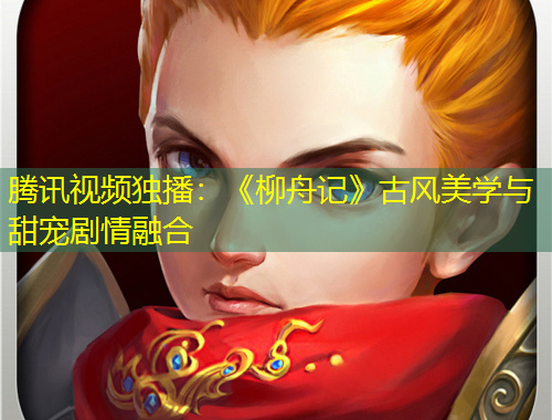 騰訊視頻獨(dú)播：《柳舟記》古風(fēng)美學(xué)與甜寵劇情融合