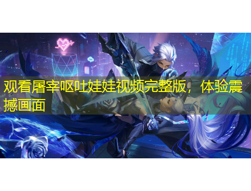 觀看屠宰嘔吐娃娃視頻完整版，體驗(yàn)震撼畫面