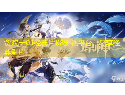 貪歡一01經(jīng)典片K8影視平臺，盡享經(jīng)典影片