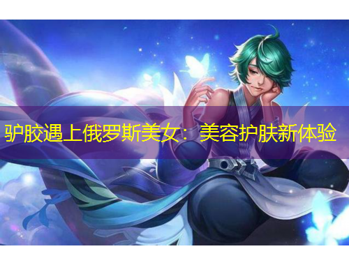 驢膠遇上俄羅斯美女：美容護(hù)膚新體驗(yàn)