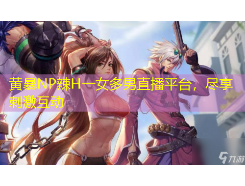 黃暴NP辣H一女多男直播平臺，盡享刺激互動