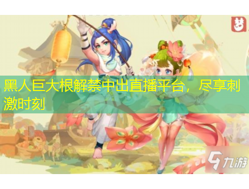 黑人巨大根解禁中出直播平臺，盡享刺激時(shí)刻