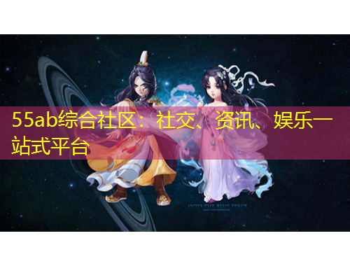 55ab綜合社區(qū)：社交、資訊、娛樂一站式平臺