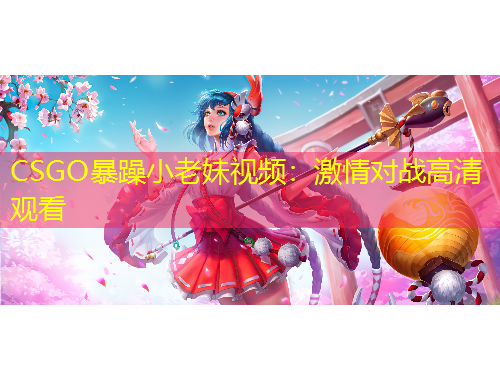 CSGO暴躁小老妹視頻：激情對(duì)戰(zhàn)高清觀看