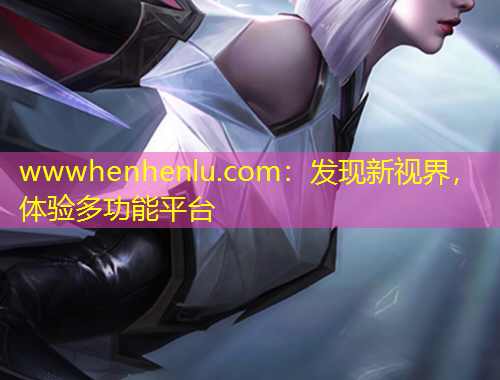 wwwhenhenlu.com：發(fā)現(xiàn)新視界，體驗多功能平臺