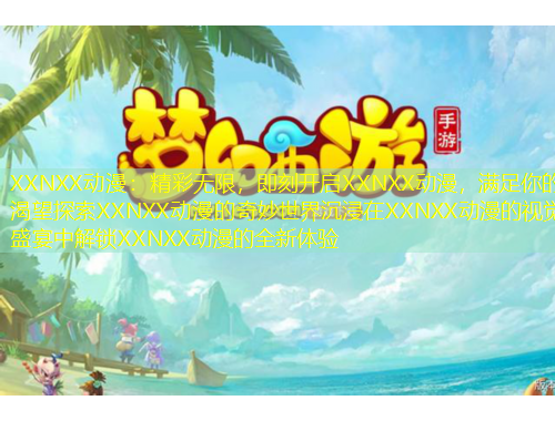 XXNXX動(dòng)漫：精彩無(wú)限，即刻開啟XXNXX動(dòng)漫，滿足你的渴望探索XXNXX動(dòng)漫的奇妙世界沉浸在XXNXX動(dòng)漫的視覺盛宴中解鎖XXNXX動(dòng)漫的全新體驗(yàn)