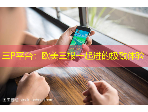 三P平臺(tái)：歐美三根一起進(jìn)的極致體驗(yàn)