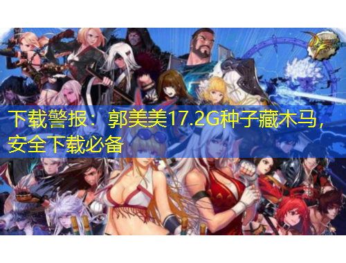 下載警報(bào)：郭美美17.2G種子藏木馬，安全下載必備