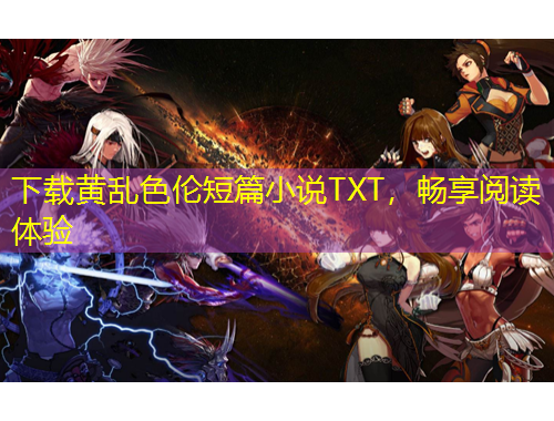 下載黃亂色倫短篇小說(shuō)TXT，暢享閱讀體驗(yàn)