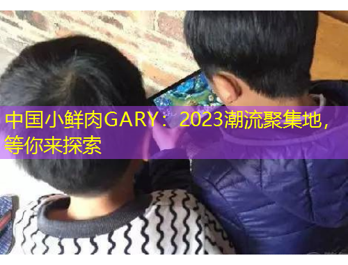 中國小鮮肉GARY：2023潮流聚集地，等你來探索