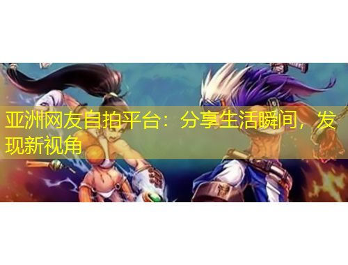 亞洲網(wǎng)友自拍平臺(tái)：分享生活瞬間，發(fā)現(xiàn)新視角