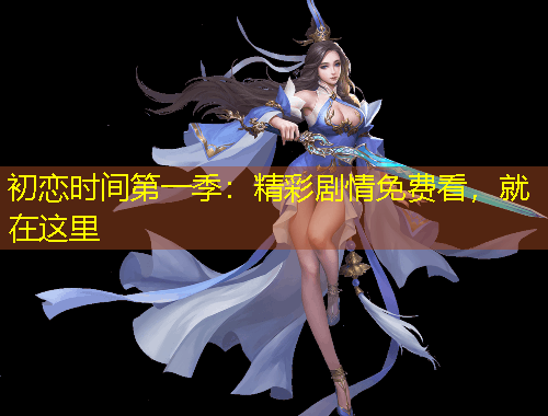 初戀時間第一季：精彩劇情免費看，就在這里