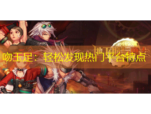 吻玉足：輕松發(fā)現(xiàn)熱門平臺(tái)特點(diǎn)