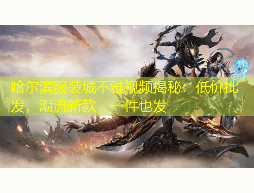 哈爾濱服裝城不雅視頻揭秘：低價批發(fā)，潮流新款，一件也發(fā)