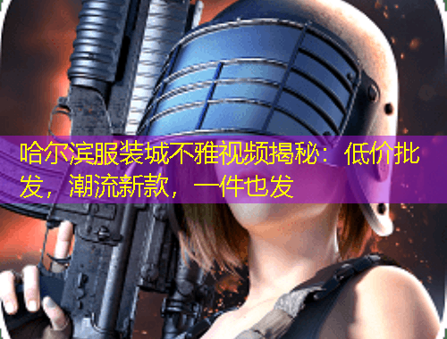 哈爾濱服裝城不雅視頻揭秘：低價批發(fā)，潮流新款，一件也發(fā)