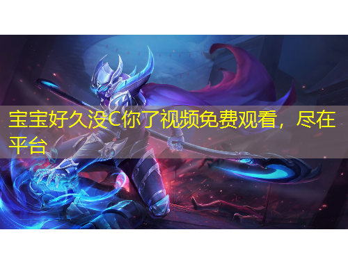 寶寶好久沒(méi)C你了視頻免費(fèi)觀看，盡在平臺(tái)