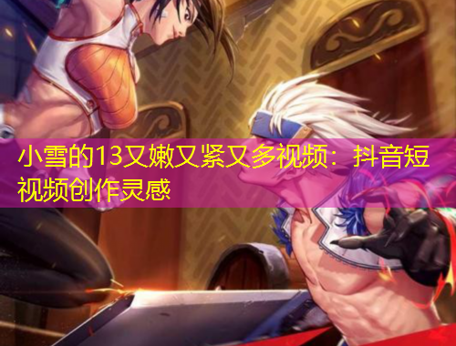 小雪的13又嫩又緊又多視頻：抖音短視頻創(chuàng)作靈感