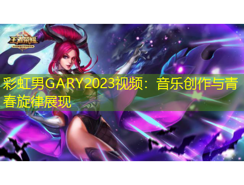 彩虹男GARY2023視頻：音樂創(chuàng)作與青春旋律展現(xiàn)