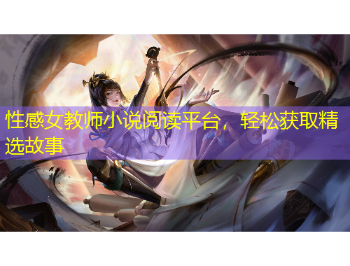 性感女教師小說閱讀平臺，輕松獲取精選故事