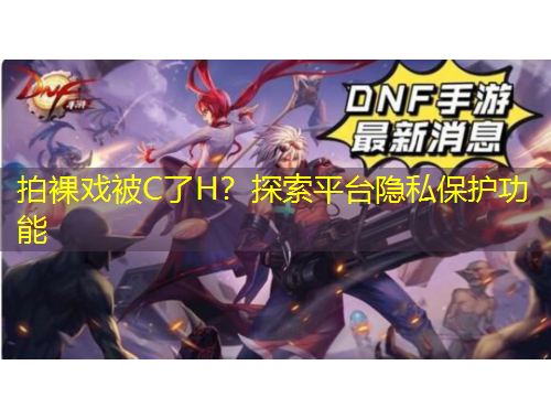 拍裸戲被C了H？探索平臺隱私保護(hù)功能