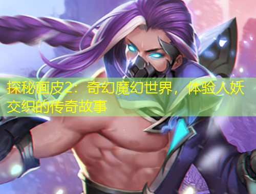 探秘畫皮2：奇幻魔幻世界，體驗(yàn)人妖交織的傳奇故事