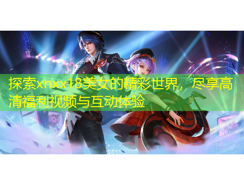 探索xnxx18美女的精彩世界，盡享高清福利視頻與互動體驗(yàn)