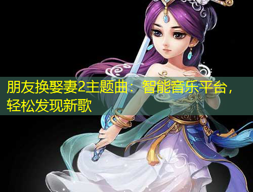 朋友換娶妻2主題曲：智能音樂平臺，輕松發(fā)現(xiàn)新歌