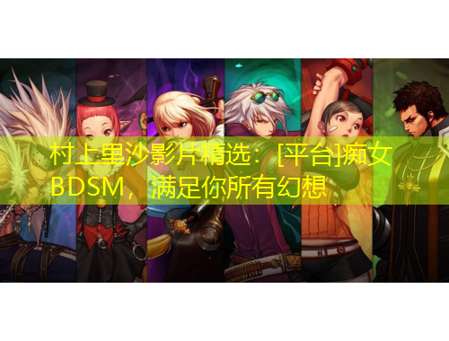 村上里沙影片精選：[平臺(tái)]癡女BDSM，滿足你所有幻想