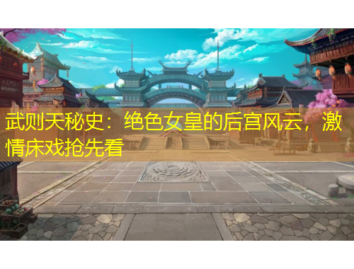 武則天秘史：絕色女皇的后宮風(fēng)云，激情床戲搶先看