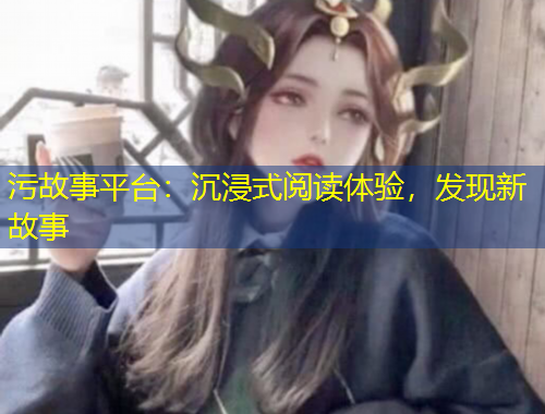 污故事平臺：沉浸式閱讀體驗(yàn)，發(fā)現(xiàn)新故事