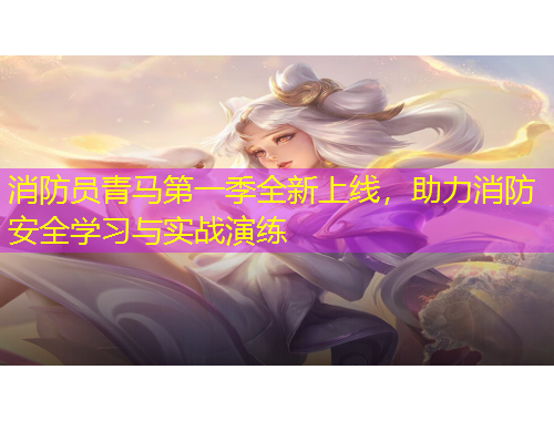 消防員青馬第一季全新上線，助力消防安全學習與實戰(zhàn)演練