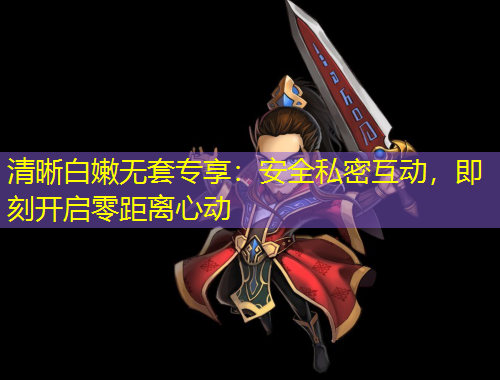 清晰白嫩無套專享：安全私密互動，即刻開啟零距離心動