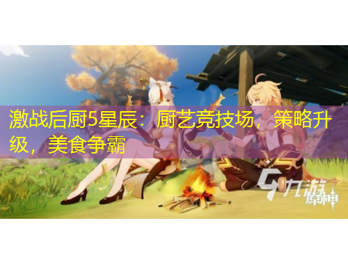 激戰(zhàn)后廚5星辰：廚藝競技場，策略升級，美食爭霸