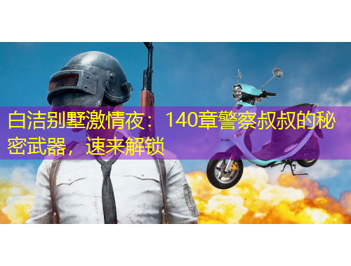 白潔別墅激情夜：140章警察叔叔的秘密武器，速來解鎖